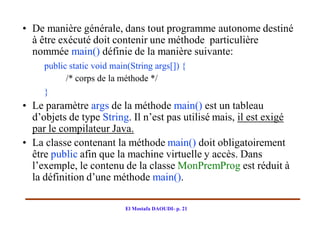 • De manière générale, dans tout programme autonome destiné
  à être exécuté doit contenir une méthode particulière
  nommée main() définie de la manière suivante:
     public static void main(String args[]) {
           /* corps de la méthode */
     }
• Le paramètre args de la méthode main() est un tableau
  d’objets de type String. Il n’est pas utilisé mais, il est exigé
  par le compilateur Java.
• La classe contenant la méthode main() doit obligatoirement
  être public afin que la machine virtuelle y accès. Dans
  l’exemple, le contenu de la classe MonPremProg est réduit à
  la définition d’une méthode main().

                           El Mostafa DAOUDI- p. 21
 