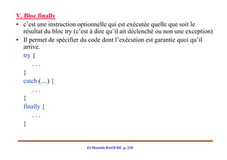 V. Bloc finally
• c’est une instruction optionnelle qui est exécutée quelle que soit le
   résultat du bloc try (c’est à dire qu’il ait déclenché ou non une exception)
• Il permet de spécifier du code dont l’exécution est garantie quoi qu’il
   arrive.
   try {
       ...
   }
   catch (…) {
       ...
   }
   finally {
       ...
   }


                            El Mostafa DAOUDI- p. 210
 
