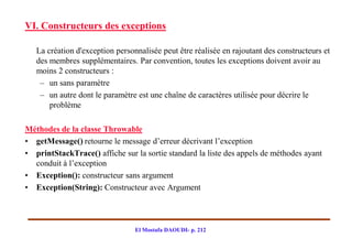 VI. Constructeurs des exceptions

   La création d'exception personnalisée peut être réalisée en rajoutant des constructeurs et
   des membres supplémentaires. Par convention, toutes les exceptions doivent avoir au
   moins 2 constructeurs :
    – un sans paramètre
    – un autre dont le paramètre est une chaîne de caractères utilisée pour décrire le
       problème

Méthodes de la classe Throwable
• getMessage() retourne le message d’erreur décrivant l’exception
• printStackTrace() affiche sur la sortie standard la liste des appels de méthodes ayant
  conduit à l’exception
• Exception(): constructeur sans argument
• Exception(String): Constructeur avec Argument




                                 El Mostafa DAOUDI- p. 212
 