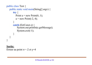 public class Test {
  public static void main(String[] argv) {
      try {
         Point a = new Point(6, 1);
         a = new Point(-2, 4);
      }
      catch (ErrConst e) {
          System.out.println(e.getMessage);
          System.exit(-1);
      }
  }
}

Sortie:
Erreur au point x= -2 et y=4


                           El Mostafa DAOUDI- p. 214
 