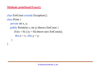 Méthode printStackTrace():

class ErrConst extends Exception{}
class Point {
   private int x, y;
   public Point(int x, int y) throws ErrConst {
       if ((x < 0) || (y < 0)) throw new ErrConst();
        this.x = x ; this.y = y;
    }
}




                            El Mostafa DAOUDI- p. 216
 