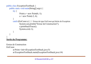 public class ExceptionTestStack {
   public static void main(String[] argv) {
        try {
                Point a = new Point(6, 1);
                a = new Point(-2, 4);
        }
        catch (ErrConst e) { // Erreur de type ErrConst qui hérite de Exception
                System.out.println("Erreur de Construction");
                e.printStackTrace();
                System.exit(-1);
        }
   }
}
Sortie du Programme:

Erreur de Construction
ErrConst
       at Point.<init>(ExceptionTestStack.java:5)
       at ExceptionTestStack.main(ExceptionTestStack.java:14)


                                   El Mostafa DAOUDI- p. 217
 