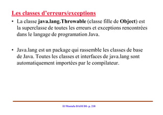 Les classes d’erreurs/exceptions
• La classe java.lang.Throwable (classe fille de Object) est
  la superclasse de toutes les erreurs et exceptions rencontrées
  dans le langage de programation Java.

• Java.lang est un package qui rassemble les classes de base
  de Java. Toutes les classes et interfaces de java.lang sont
  automatiquement importées par le compilateur.




                        El Mostafa DAOUDI- p. 218
 