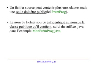 • Un fichier source peut contenir plusieurs classes mais
  une seule doit être public(ici PremProg).

• Le nom du fichier source est identique au nom de la
  classe publique qu'il contient, suivi du suffixe .java,
  dans l’exemple MonPremProg.java




                      El Mostafa DAOUDI- p. 22
 