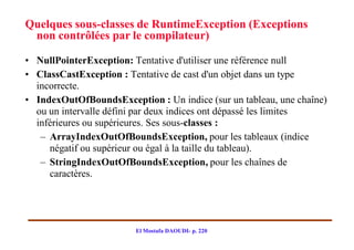 Quelques sous-classes de RuntimeException (Exceptions
 non contrôlées par le compilateur)

• NullPointerException: Tentative d'utiliser une référence null
• ClassCastException : Tentative de cast d'un objet dans un type
  incorrecte.
• IndexOutOfBoundsException : Un indice (sur un tableau, une chaîne)
  ou un intervalle défini par deux indices ont dépassé les limites
  inférieures ou supérieures. Ses sous-classes :
   – ArrayIndexOutOfBoundsException, pour les tableaux (indice
     négatif ou supérieur ou égal à la taille du tableau).
   – StringIndexOutOfBoundsException, pour les chaînes de
     caractères.




                        El Mostafa DAOUDI- p. 220
 