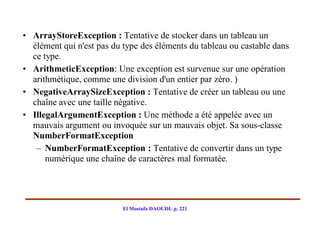 • ArrayStoreException : Tentative de stocker dans un tableau un
  élément qui n'est pas du type des éléments du tableau ou castable dans
  ce type.
• ArithmeticException: Une exception est survenue sur une opération
  arithmétique, comme une division d'un entier par zéro. )
• NegativeArraySizeException : Tentative de créer un tableau ou une
  chaîne avec une taille négative.
• IllegalArgumentException : Une méthode a été appelée avec un
  mauvais argument ou invoquée sur un mauvais objet. Sa sous-classe
  NumberFormatException
   – NumberFormatException : Tentative de convertir dans un type
      numérique une chaîne de caractères mal formatée.




                           El Mostafa DAOUDI- p. 221
 