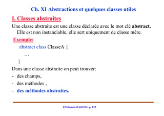 Ch. XI Abstractions et quelques classes utiles
I. Classes abstraites
Une classe abstraite est une classe déclarée avec le mot clé abstract.
  Elle est non instanciable, elle sert uniquement de classe mère.
 Exemple:
    abstract class ClasseA {
      …
   }
Dans une classe abstraite on peut trouver:
- des champs,
- des méthodes ,
- des méthodes abstraites.


                         El Mostafa DAOUDI- p. 222
 