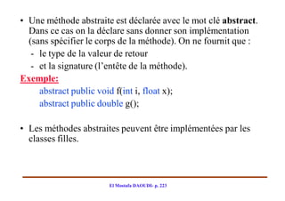• Une méthode abstraite est déclarée avec le mot clé abstract.
  Dans ce cas on la déclare sans donner son implémentation
  (sans spécifier le corps de la méthode). On ne fournit que :
   - le type de la valeur de retour
   - et la signature (l’entête de la méthode).
Exemple:
     abstract public void f(int i, float x);
     abstract public double g();

• Les méthodes abstraites peuvent être implémentées par les
  classes filles.



                       El Mostafa DAOUDI- p. 223
 