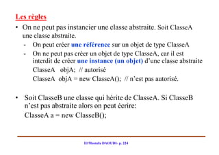 Les règles
• On ne peut pas instancier une classe abstraite. Soit ClasseA
  une classe abstraite.
  - On peut créer une référence sur un objet de type ClasseA
  - On ne peut pas créer un objet de type ClasseA, car il est
     interdit de créer une instance (un objet) d’une classe abstraite
     ClasseA objA; // autorisé
     ClasseA objA = new ClasseA(); // n’est pas autorisé.

• Soit ClasseB une classe qui hérite de ClasseA. Si ClasseB
  n’est pas abstraite alors on peut écrire:
  ClasseA a = new ClasseB();


                        El Mostafa DAOUDI- p. 224
 