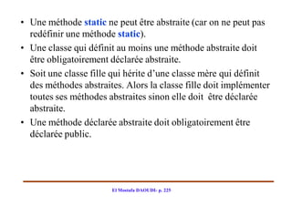 • Une méthode static ne peut être abstraite (car on ne peut pas
  redéfinir une méthode static).
• Une classe qui définit au moins une méthode abstraite doit
  être obligatoirement déclarée abstraite.
• Soit une classe fille qui hérite d’une classe mère qui définit
  des méthodes abstraites. Alors la classe fille doit implémenter
  toutes ses méthodes abstraites sinon elle doit être déclarée
  abstraite.
• Une méthode déclarée abstraite doit obligatoirement être
  déclarée public.




                       El Mostafa DAOUDI- p. 225
 