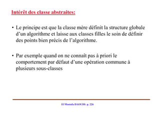 Intérêt des classe abstraites:

• Le principe est que la classe mère définit la structure globale
  d’un algorithme et laisse aux classes filles le soin de définir
  des points bien précis de l’algorithme.

• Par exemple quand on ne connaît pas à priori le
  comportement par défaut d’une opération commune à
  plusieurs sous-classes




                        El Mostafa DAOUDI- p. 226
 