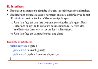II. Interfaces
• Une classe est purement abstraite si toutes ses méthodes sont abstraites.
• Une interface est une « classe » purement abstraite déclarée avec le mot
  clé interface, dont toutes les méthodes sont publiques.
    Une interface est une liste de noms de méthodes publiques. Dans
      l’interface on définit la signature des méthodes qui doivent être
      implémentées dans les classes qui les implémentent.
    Une interface est un modèle pour une classe

Exemple d’interfaces
  public interface Figure {
     public void dessineFigure();
     public void deplaceFigure(int dx, int dy);
  }
                           El Mostafa DAOUDI- p. 227
 