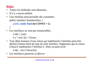 Règles
• Toutes les méthodes sont abstraites.
• Il n’y a aucun attribut.
• Une interface peut posséder des constantes
  public interface NomInterface {
      public static final int CONST = 2;
  }
• Les interfaces ne sont pas instanciables.
      I obj; // juste
      I a = new I(); // Erreur
• Tout objet instance d’une classe qui implémente l’interface peut être
  déclaré comme étant du type de cette interface. Supposons que la classe
  ClasseA implemente l’interface I. Alors on peut avoir
      I obj = new ClasseA();
• Les interfaces pourront se dériver

                          El Mostafa DAOUDI- p. 228
 
