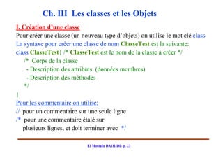 Ch. III Les classes et les Objets
I. Création d’une classe
Pour créer une classe (un nouveau type d’objets) on utilise le mot clé class.
La syntaxe pour créer une classe de nom ClasseTest est la suivante:
class ClasseTest{ /* ClasseTest est le nom de la classe à créer */
   /* Corps de la classe
    - Description des attributs (données membres)
    - Description des méthodes
   */
}
Pour les commentaire on utilise:
// pour un commentaire sur une seule ligne
/* pour une commentaire étalé sur
   plusieurs lignes, et doit terminer avec */

                            El Mostafa DAOUDI- p. 23
 