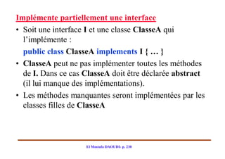 Implémente partiellement une interface
• Soit une interface I et une classe ClasseA qui
  l’implémente :
  public class ClasseA implements I { … }
• ClasseA peut ne pas implémenter toutes les méthodes
  de I. Dans ce cas ClasseA doit être déclarée abstract
  (il lui manque des implémentations).
• Les méthodes manquantes seront implémentées par les
  classes filles de ClasseA



                    El Mostafa DAOUDI- p. 230
 