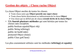 Gestion des objets : Classe racine Object
La classe Object ancêtre de toutes les classes.
    Toute classe autre que Object possède une super-classe
    Toute classe hérite directement ou indirectement de la classe Object
    Une classe qui ne définit pas de clause extends hérite de la classe Object
• Elle fournit plusieurs méthodes qui sont héritées par toutes les
  classes sans exception.
  public boolean equals(Object obj)
  public String toString()
  public int hashCode()
  protected Object clone()
  public Class getClass()

Les plus couramment utilisées sont les méthodes toString() et equals()


                            El Mostafa DAOUDI- p. 231
 