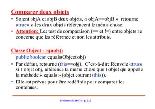 Comparer deux objets
• Soient objA et objB deux objets, « objA==objB » retourne
  «true» si les deux objets référencent le même chose.
• Attention: Les test de comparaison (== et !=) entre objets ne
  concerne que les référence et non les attributs.

Classe Object - equals()
  public boolean equals(Object obj)
• Par défaut, retourne (this==obj). C’est-à-dire Renvoie «true»
  si l’objet obj, référence la même chose que l’objet qui appelle
  la méthode « equals » (objet courant (this)).
• Elle est prévue pour être redéfinie pour comparer les
  contenues.

                       El Mostafa DAOUDI- p. 232
 