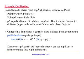 Exemple d’utilisation:
Considérons la classe Point et pA et pB deux instance de Point.
  Point pA=new Point(5,8);
  Point pB = new Point(5,8);
• pA.equals(pB) renvoie «false» car pA et pB référencent deux objet
  différent (appel de la méthode définie dans la classe Object).

• On redéfinie la méthode « equals » dans la classe Point comme suit:
  public boolean equals (point p){
     return ((this.x==p.x)&&(this.y==p.y));
  }
  Dans ce cas pA.equals(pB) renvoie « true » car pA et pB ont le
  même continue (pA et pB coincident).
                         El Mostafa DAOUDI- p. 233
 