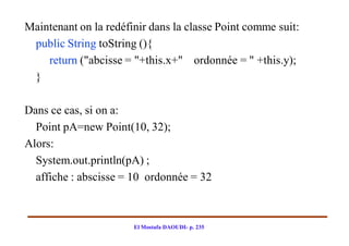 Maintenant on la redéfinir dans la classe Point comme suit:
 public String toString (){
    return ("abcisse = "+this.x+" ordonnée = " +this.y);
 }

Dans ce cas, si on a:
  Point pA=new Point(10, 32);
Alors:
  System.out.println(pA) ;
  affiche : abscisse = 10 ordonnée = 32



                       El Mostafa DAOUDI- p. 235
 