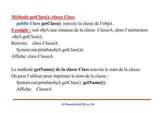 Méthode getClass()- classe Class
  public Class getClass() renvoie la classe de l’objet.
Exemple : soit objA une instance de la classe ClasseA, alors l’instruction:
objA.getClass();
Renvoie: class ClasseA
  System.out.println(objA.getClass());
Affiche: class ClasseA

La méthode getName() de la classe Class renvoie le nom de la classe.
On peut l’utiliser pour imprimer le nom de la classe :
  System.out.println(objA.getClass(). getName());
  Affiche: ClasseA


                           El Mostafa DAOUDI- p. 236
 