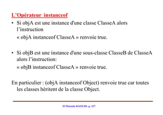 L’Opérateur instanceof
• Si objA est une instance d'une classe ClasseA alors
  l’instruction
  « objA instanceof ClasseA » renvoie true.

• Si objB est une instance d'une sous-classe ClasseB de ClasseA
  alors l’instruction:
  « objB instanceof ClasseA » renvoie true.

En particulier : (objA instanceof Object) renvoie true car toutes
  les classes héritent de la classe Object.

                        El Mostafa DAOUDI- p. 237
 