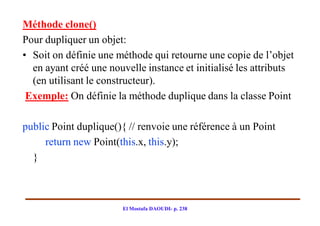 Méthode clone()
Pour dupliquer un objet:
• Soit on définie une méthode qui retourne une copie de l’objet
  en ayant créé une nouvelle instance et initialisé les attributs
  (en utilisant le constructeur).
 Exemple: On définie la méthode duplique dans la classe Point

public Point duplique(){ // renvoie une référence à un Point
     return new Point(this.x, this.y);
  }



                        El Mostafa DAOUDI- p. 238
 