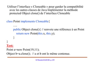 Utiliser l’interface « Cloneable » pour garder la compatibilité
 avec les autres classes de Java Implémenter la méthode
 protected Object clone() de l’interface Cloneable

class Point implements Cloneable{
      ….
      public Object clone(){ // renvoie une référence à un Point
        return new Point(this.x, this.y);
      }
}
Test:
Point a=new Point(19,11);
Object b=a.clone(); // a et b ont le même contenue.
                        El Mostafa DAOUDI- p. 239
 