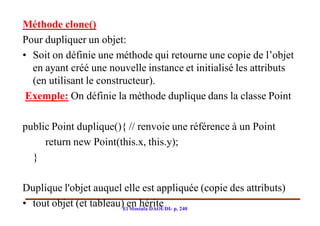 Méthode clone()
Pour dupliquer un objet:
• Soit on définie une méthode qui retourne une copie de l’objet
  en ayant créé une nouvelle instance et initialisé les attributs
  (en utilisant le constructeur).
 Exemple: On définie la méthode duplique dans la classe Point

public Point duplique(){ // renvoie une référence à un Point
     return new Point(this.x, this.y);
  }

Duplique l'objet auquel elle est appliquée (copie des attributs)
• tout objet (et tableau)Elen hérite p. 240
                            Mostafa DAOUDI-
 