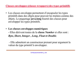 Classes enveloppes (classes wrappers) des types primitifs

• Les classes enveloppe permettent d’encapsuler les types
  primitifs dans des objets pour pouvoir les traitées comme des
  objets. Le paquetage java.lang fournit des classes pour
  envelopper les types primitifs.

• Les classes enveloppes numériques
  - Elles dérivent toutes de la classe Number et elles sont :
  Byte, Short, Integer , Long, Float et Double.

  - Elle admettent un constructeur prenant pour argument la
  valeur du type primitif à envelopper.

                        El Mostafa DAOUDI- p. 241
 