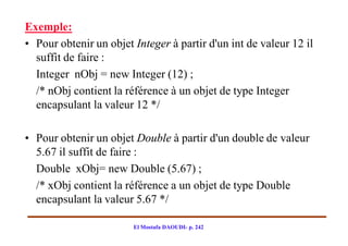 Exemple:
• Pour obtenir un objet Integer à partir d'un int de valeur 12 il
  suffit de faire :
  Integer nObj = new Integer (12) ;
  /* nObj contient la référence à un objet de type Integer
  encapsulant la valeur 12 */

• Pour obtenir un objet Double à partir d'un double de valeur
  5.67 il suffit de faire :
  Double xObj= new Double (5.67) ;
  /* xObj contient la référence a un objet de type Double
  encapsulant la valeur 5.67 */

                        El Mostafa DAOUDI- p. 242
 