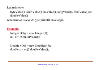 Les méthodes :
   byteValue(), shortValue(), intValue(), longValue(), floatValue() et
   doubleValue()
renvoient la valeur de type primitif enveloppé.

Exemple:
  Integer nObj = new Integer(5);
  int n = nObj.intValue();

  Double xObj = new Double(5.8);
  double x = obj2.doubleValue();



                         El Mostafa DAOUDI- p. 243
 