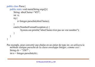 public class Parse{
  public static void main(String args[]){
       String nbreChaine="455";
       int n;
       try{
           n=Integer.parseInt(nbreChaine);
       }
       catch (NumberFormatException e) {
              System.out.println("nbreChaine n'est pas un vrai nombre");
       }
  }
}

Par exemple, pour convertir une chaîne en un entier de type int, on utilisera la
   méthode statique parseInt de la classe enveloppe Integer, comme ceci :
   String ch = "3587" ;
   int n = Integer.parseInt(ch) ;


                              El Mostafa DAOUDI- p. 245
 