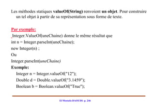 Les méthodes statiques valueOf(String) renvoient un objet. Pour construire
  un tel objet à partir de sa représentation sous forme de texte.

Par exemple:
 Integer.ValueOf(uneChaine) donne le même résultat que
int n = Integer.parseInt(uneChaine);
new Integer(n) ;
Ou
Integer.parseInt(uneChaine)
Exemple:
   Integer n = Integer.valueOf("12");
   Double d = Double.valueOf("3.1459");
   Boolean b = Boolean.valueOf("True");


                          El Mostafa DAOUDI- p. 246
 