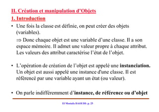 II. Création et manipulation d’Objets
1. Introduction
• Une fois la classe est définie, on peut créer des objets
   (variables).
    Donc chaque objet est une variable d’une classe. Il a son
   espace mémoire. Il admet une valeur propre à chaque attribut.
   Les valeurs des attribut caractérise l’état de l’objet.

• L’opération de création de l’objet est appelé une instanciation.
  Un objet est aussi appelé une instance d'une classe. Il est
  référencé par une variable ayant un état (ou valeur).

• On parle indifféremment d’instance, de référence ou d’objet
                        El Mostafa DAOUDI- p. 25
 