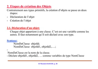 2. Etapes de création des Objets
Contrairement aux types primitifs, la création d’objets se passe en deux
  étapes:
- Déclaration de l’objet
- Création de l’objet

2.1. Déclaration d’un objet:
   Chaque objet appartient à une classe. C’est est une variable comme les
   autres. Il faut notamment qu’il soit déclaré avec son type.

Syntaxe:
      NomDeClasse objetId;
      NomDeClasse objetId1, objetId2,….;
-
 NomDeClasse est la nom de la classe.
- Déclare objetId1, objetId2, … comme variables de type NomClasse

                            El Mostafa DAOUDI- p. 28
 