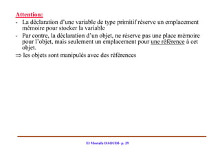 Attention:
- La déclaration d’une variable de type primitif réserve un emplacement
  mémoire pour stocker la variable
- Par contre, la déclaration d’un objet, ne réserve pas une place mémoire
  pour l’objet, mais seulement un emplacement pour une référence à cet
  objet.
 les objets sont manipulés avec des références




                            El Mostafa DAOUDI- p. 29
 