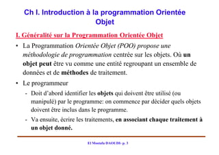 Ch I. Introduction à la programmation Orientée
                        Objet
I. Généralité sur la Programmation Orientée Objet
• La Programmation Orientée Objet (POO) propose une
  méthodologie de programmation centrée sur les objets. Où un
  objet peut être vu comme une entité regroupant un ensemble de
  données et de méthodes de traitement.
• Le programmeur
   - Doit d’abord identifier les objets qui doivent être utilisé (ou
     manipulé) par le programme: on commence par décider quels objets
     doivent être inclus dans le programme.
   - Va ensuite, écrire les traitements, en associant chaque traitement à
     un objet donné.

                           El Mostafa DAOUDI- p. 3
 