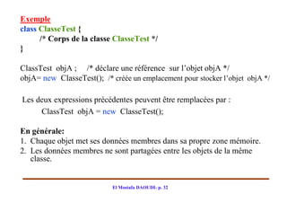 Exemple
class ClasseTest {
      /* Corps de la classe ClasseTest */
}

ClassTest objA ; /* déclare une référence sur l’objet objA */
objA= new ClasseTest(); /* créée un emplacement pour stocker l’objet objA */

Les deux expressions précédentes peuvent être remplacées par :
     ClassTest objA = new ClasseTest();

En générale:
1. Chaque objet met ses données membres dans sa propre zone mémoire.
2. Les données membres ne sont partagées entre les objets de la même
   classe.


                            El Mostafa DAOUDI- p. 32
 