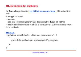 III. Définition des méthodes
En Java, chaque fonction est définie dans une classe . Elle est définie
par :
– un type de retour
– un nom
– une liste (éventuellement vide) de paramètres typés en entrée
– une suite d’instructions (un bloc d’instructions) qui constitue le corps
de la méthode

Syntaxe:
typeRetour nomMethode ( «Liste des paramètres » ) {
   /*
      corps de la méthode qui peut contenir l’instruction

    */
}

                             El Mostafa DAOUDI- p. 36
 