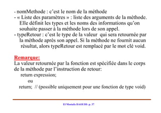 - nomMethode : c’est le nom de la méthode
- « Liste des paramètres » : liste des arguments de la méthode.
   Elle définit les types et les noms des informations qu’on
   souhaite passer à la méthode lors de son appel.
- typeRetour : c’est le type de la valeur qui sera retournée par
   la méthode après son appel. Si la méthode ne fournit aucun
    résultat, alors typeRetour est remplacé par le mot clé void.

Remarque:
La valeur retournée par la fonction est spécifiée dans le corps
de la méthode par l’instruction de retour:
   return expression;
       ou
  return; // (possible uniquement pour une fonction de type void)


                       El Mostafa DAOUDI- p. 37
 