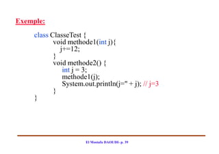 Exemple:
     class ClasseTest {
            void methode1(int j){
              j+=12;
            }
            void methode2() {
               int j = 3;
               methode1(j);
               System.out.println(j=" + j); // j=3
            }
     }




                       El Mostafa DAOUDI- p. 39
 