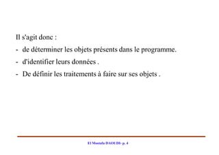Il s'agit donc :
- de déterminer les objets présents dans le programme.
- d'identifier leurs données .
- De définir les traitements à faire sur ses objets .




                          El Mostafa DAOUDI- p. 4
 