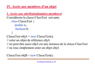 IV. Accès aux membres d’un objet

1. Accès aux attributs(données membres)
Considérons la classe ClassTest suivante:
     class ClasseTest {
        double x;
         boolean b;
     }
ClasseTest objA = new ClasseTest();
// créer un objet de référence objA
// on peut dire aussi objA est une instance de la classe ClassTest
// ou tous simplement créer un objet objA

ClasseTest objB = new ClasseTest();
                        El Mostafa DAOUDI- p. 40
 