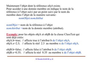 Maintenant l’objet dont la référence objA existe.
Pour accéder à une donnée membre on indique le nom de la
référence à l’objet suivi par un point suivi par le nom du
membre dans l’objet de la manière suivante:
           nomObjet.nomAttibut

nomObjet = nom de la référence à l’objet
nomAttribut =nom de la donnée membre (attribut).

Exemple: pour les objets objA et objB de la classe ClassTest qui
sont déjà créés:
objA.b=true; // affecte true à l’attribut b de l’objet objA.
objA.x=2.3; // affecte le réel 2.3 au membre x de l’objet objA.

objB.b=false; // affecte false à l’attribut b de l’objet objB.
objB.x=0.35; // affecte le réel 0.35 au membre x de l’objet objB.

                         El Mostafa DAOUDI- p. 41
 