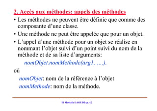 2. Accès aux méthodes: appels des méthodes
• Les méthodes ne peuvent être définie que comme des
  composante d’une classe.
• Une méthode ne peut être appelée que pour un objet.
• L’appel d’une méthode pour un objet se réalise en
  nommant l’objet suivi d’un point suivi du nom de la
  méthode et de sa liste d’arguments:
     nomObjet.nomMethode(arg1, ….).
où
   nomObjet: nom de la référence à l’objet
   nomMethode: nom de la méthode.

                   El Mostafa DAOUDI- p. 42
 
