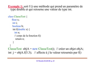 Exemple 1: soit f () une méthode qui prend un paramètre de
 type double et qui retourne une valeur de type int.

class ClasseTest {
    float x;
     int i;
     boolean b;
     int f(double x) {
       int n;
       // corps de la fonction f()
        return n;
     }
  }
ClasseTest objA = new ClasseTest(); // créer un objet objA;
int j = objA.f(5.3); // affecte à j la valeur retournée par f()

                             El Mostafa DAOUDI- p. 43
 