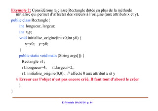 Exemple 2: Considérons la classe Rectangle dotée en plus de la méthode
  initialise qui permet d’affecter des valeurs à l’origine (aux attributs x et y).
public class Rectangle{
     int longueur, largeur;
     int x,y;
     void initialise_origine(int x0,int y0) {
         x=x0; y=y0;
     }
     public static void main (String args[]) {
       Rectangle r1;
       r1.longueur=4; r1.largeur=2;
       r1. initialise_origine(0,0); // affecte 0 aux attribut x et y
  // Erreur car l’objet n’est pas encore créé. Il faut tout d’abord le créer
     }
}

                                El Mostafa DAOUDI- p. 44
 