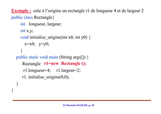 Exemple : crée à l’origine un rectangle r1 de longueur 4 et de largeur 2
public class Rectangle{
     int longueur, largeur;
     int x,y;
     void initialise_origine(int x0, int y0) {
        x=x0; y=y0;
     }
  public static void main (String args[]) {
      Rectangle r1=new Rectangle ();
       r1.longueur=4; r1.largeur=2;
      r1. initialise_origine(0,0);
  }
}


                            El Mostafa DAOUDI- p. 45
 