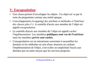 V. Encapsulation
• Une classe permet d’envelopper les objets : Un objet est vu par le
  reste du programme comme une entité opaque.
• L'enveloppement [wrapping] des attributs et méthodes à l'intérieur
  des classes plus (+) le contrôle d'accès aux membre de l’objet est
  appelé encapsulation.
• Le contrôle d'accès aux membre de l’objet est appelé cacher
  l'implémentation: Les membres publiques sont vus de l'extérieur
  mais les membres privés sont cachés.
• L'encapsulation est un mécanisme consistant à rassembler les
  données et les méthodes au sein d'une structure en cachant
  l'implémentation de l'objet, c'est-à-dire en empêchant l'accès aux
  données par un autre moyen que les services proposés.


                        El Mostafa DAOUDI- p. 46
 