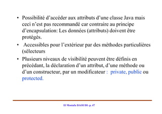 • Possibilité d’accéder aux attributs d’une classe Java mais
  ceci n’est pas recommandé car contraire au principe
  d’encapsulation: Les données (attributs) doivent être
  protégés.
• Accessibles pour l’extérieur par des méthodes particulières
  (sélecteurs
• Plusieurs niveaux de visibilité peuvent être définis en
  précédant, la déclaration d’un attribut, d’une méthode ou
  d’un constructeur, par un modificateur : private, public ou
  protected.



                     El Mostafa DAOUDI- p. 47
 